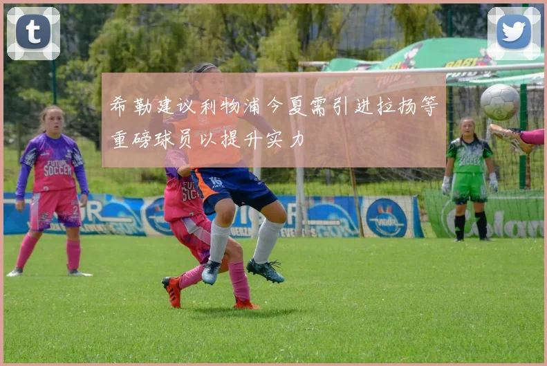 希勒建议利物浦今夏需引进拉扬等重磅球员以提升实力