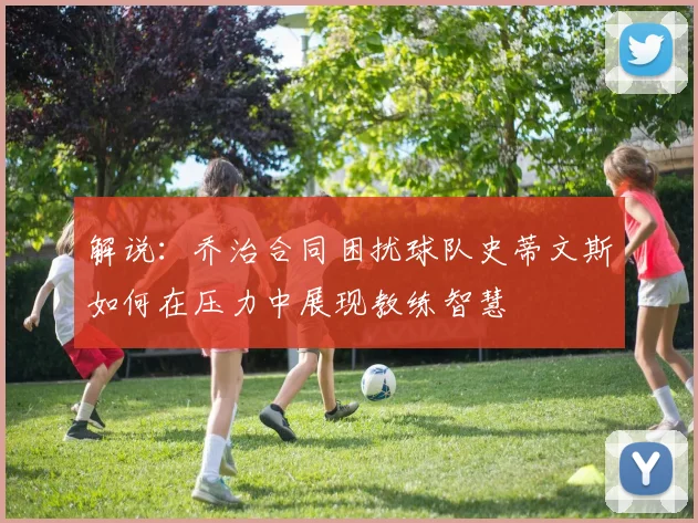 解说：乔治合同困扰球队史蒂文斯如何在压力中展现教练智慧