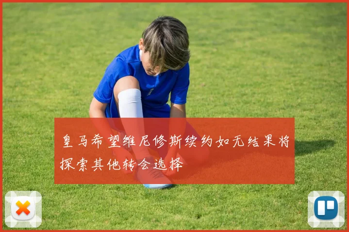 皇马希望维尼修斯续约如无结果将探索其他转会选择
