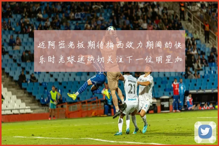 迈阿密老板期待梅西效力期间的快乐时光球迷热切关注下一位明星加盟