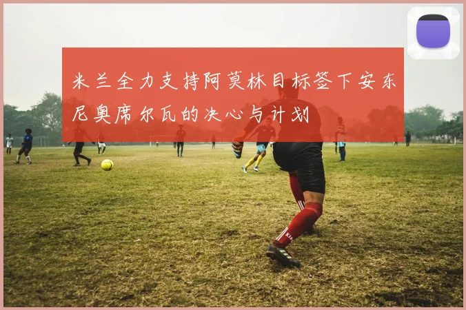 米兰全力支持阿莫林目标签下安东尼奥席尔瓦的决心与计划