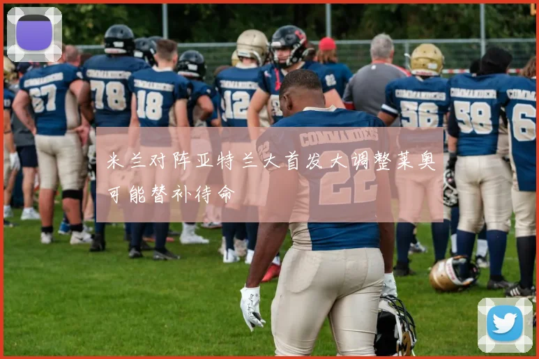 米兰对阵亚特兰大首发大调整莱奥可能替补待命