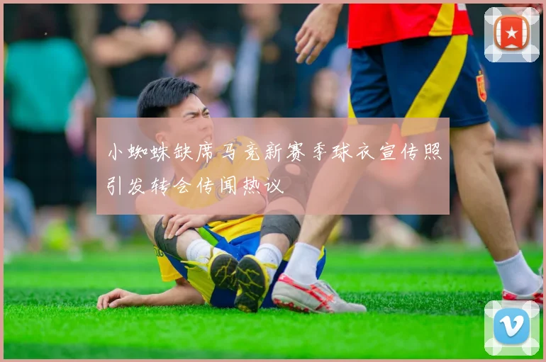 小蜘蛛缺席马竞新赛季球衣宣传照引发转会传闻热议