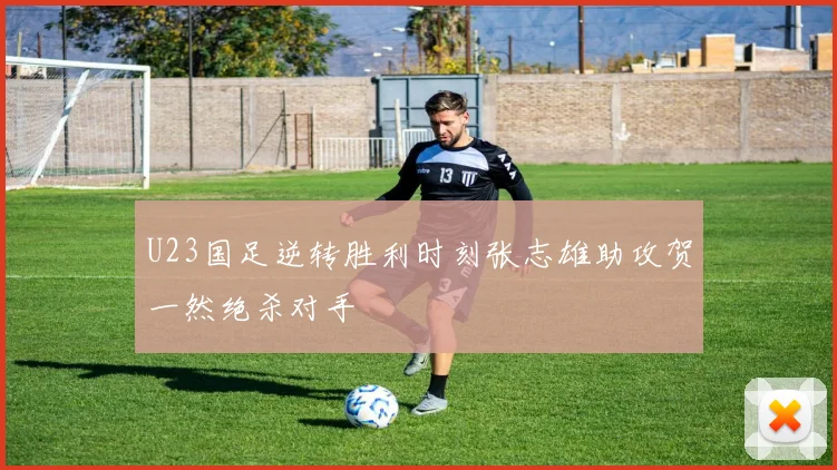 U23国足逆转胜利时刻张志雄助攻贺一然绝杀对手