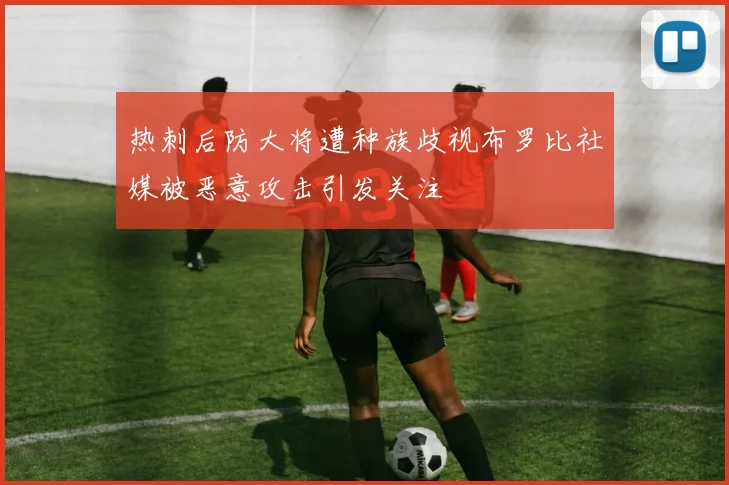 热刺后防大将遭种族歧视布罗比社媒被恶意攻击引发关注
