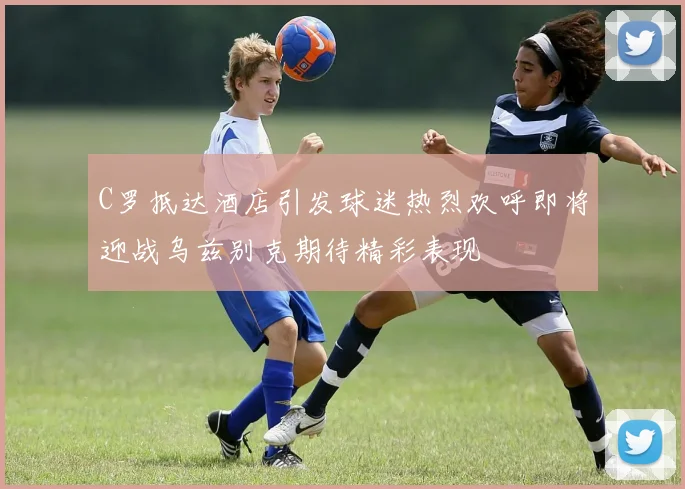 C罗抵达酒店引发球迷热烈欢呼即将迎战乌兹别克期待精彩表现