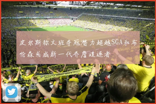 皮尔斯称文班夺冠潜力超越SGA和布伦森或成新一代乔詹追逐者