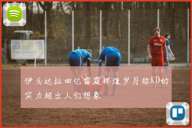 伊戈达拉回忆雷霆辉煌岁月称KD的实力超出人们想象