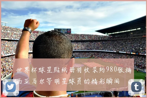 世界杯球星贴纸册将收录约980张梅西亚马尔等明星球员的精彩瞬间
