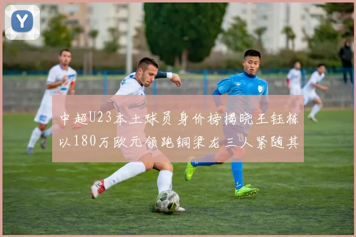 中超U23本土球员身价榜揭晓王钰栋以180万欧元领跑铜梁龙三人紧随其后