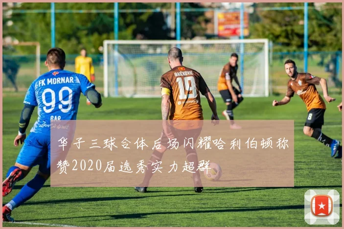 华子三球合体后场闪耀哈利伯顿称赞2020届选秀实力超群