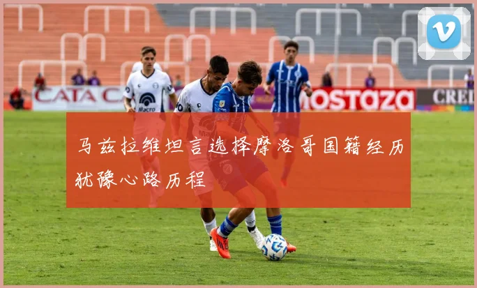 马兹拉维坦言选择摩洛哥国籍经历犹豫心路历程
