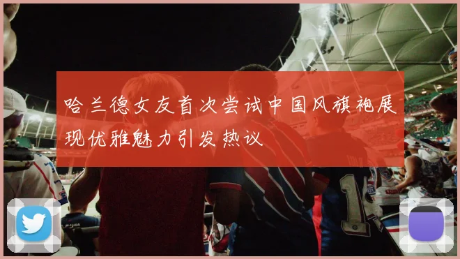 哈兰德女友首次尝试中国风旗袍展现优雅魅力引发热议
