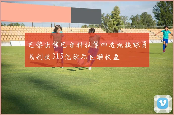 巴黎出售巴尔科拉等四名轮换球员或创收315亿欧元巨额收益