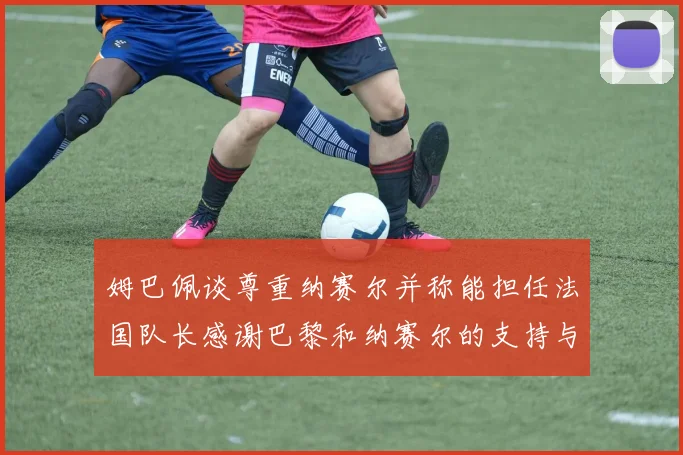姆巴佩谈尊重纳赛尔并称能担任法国队长感谢巴黎和纳赛尔的支持与帮助