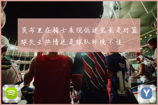 莫布里在骑士表现低迷究竟是对篮球失去热情还是球队环境不佳