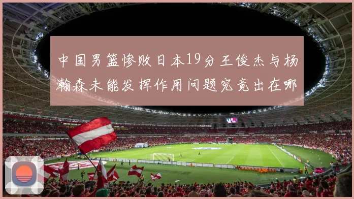 中国男篮惨败日本19分王俊杰与杨瀚森未能发挥作用问题究竟出在哪儿
