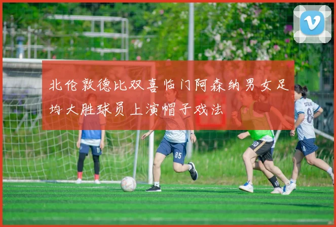 北伦敦德比双喜临门阿森纳男女足均大胜球员上演帽子戏法