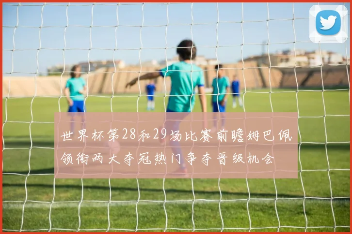 世界杯第28和29场比赛前瞻姆巴佩领衔两大夺冠热门争夺晋级机会