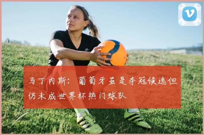 马丁内斯：葡萄牙虽是夺冠候选但仍未成世界杯热门球队