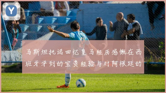 马斯坦托诺回忆皇马经历感慨在西班牙学到的宝贵经验与对阿根廷的思念