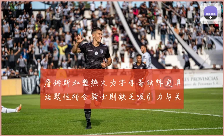 詹姆斯加盟热火为字母哥助阵更具话题性转会骑士则缺乏吸引力与关注度