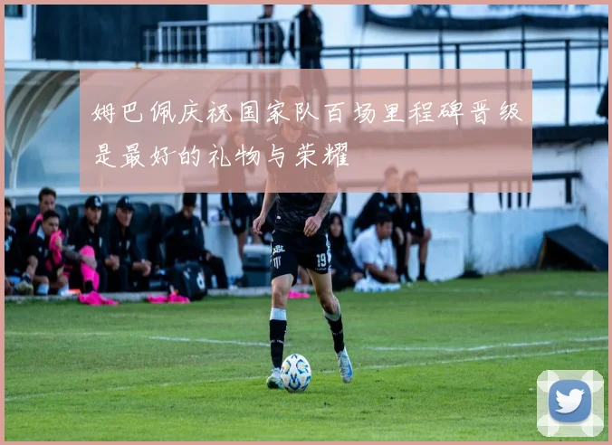 姆巴佩庆祝国家队百场里程碑晋级是最好的礼物与荣耀