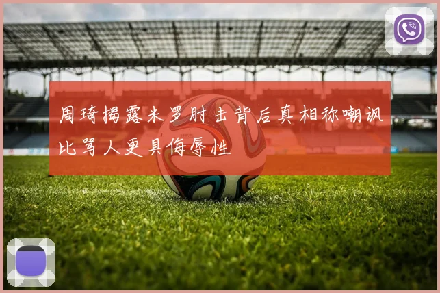 周琦揭露米罗肘击背后真相称嘲讽比骂人更具侮辱性