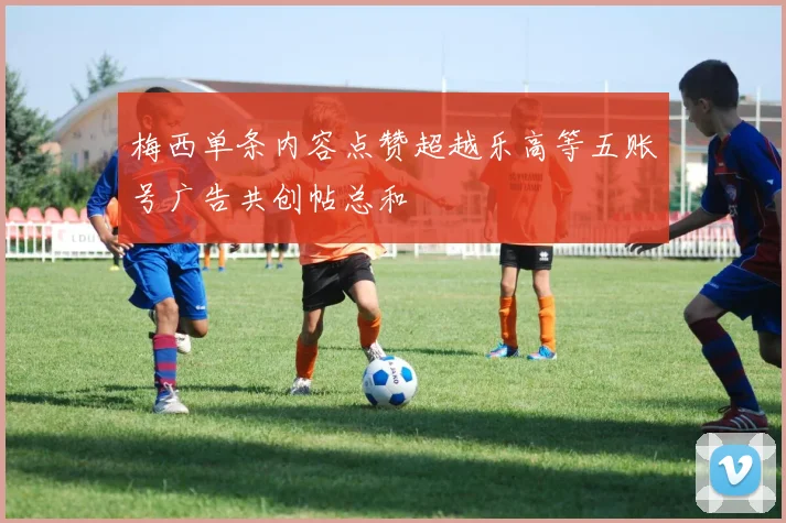 梅西单条内容点赞超越乐高等五账号广告共创帖总和