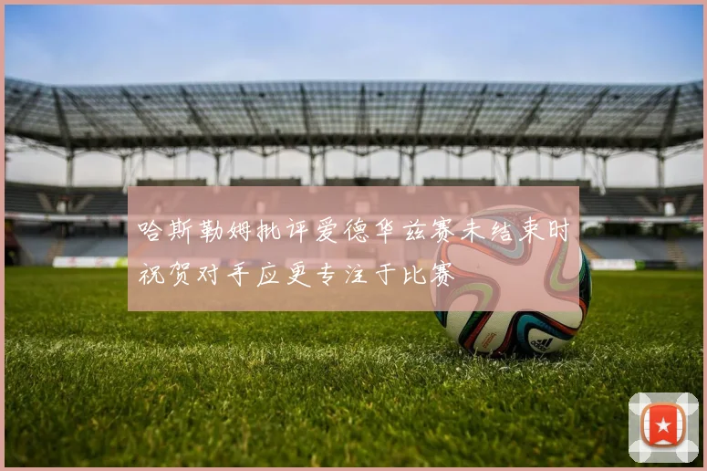 哈斯勒姆批评爱德华兹赛未结束时祝贺对手应更专注于比赛