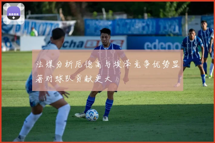 法媒分析厄德高与埃泽竞争优势显著对球队贡献更大