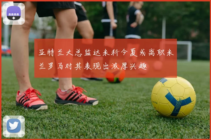 亚特兰大总监达米科今夏或离职米兰罗马对其表现出浓厚兴趣