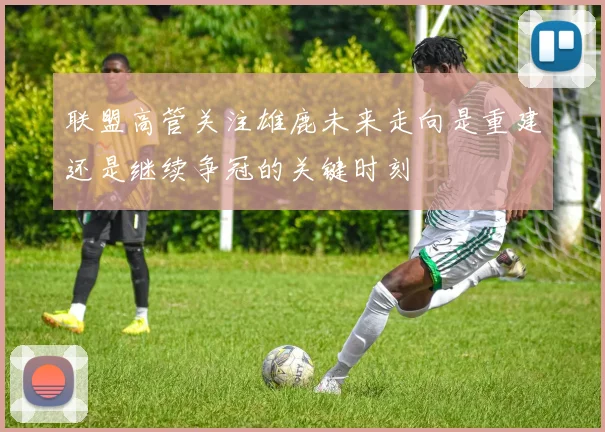 联盟高管关注雄鹿未来走向是重建还是继续争冠的关键时刻