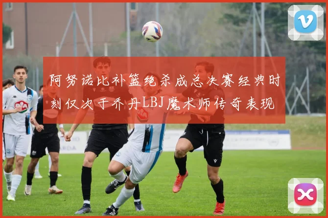 阿努诺比补篮绝杀成总决赛经典时刻仅次于乔丹LBJ魔术师传奇表现