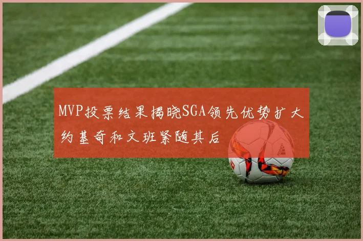 MVP投票结果揭晓SGA领先优势扩大约基奇和文班紧随其后